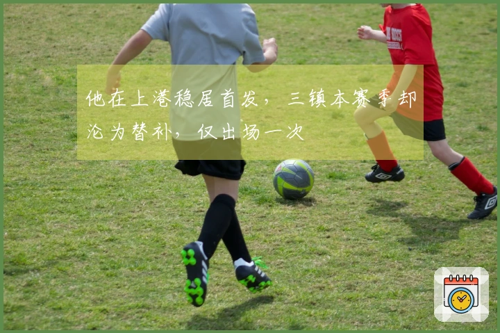 他在上港稳居首发，三镇本赛季却沦为替补，仅出场一次