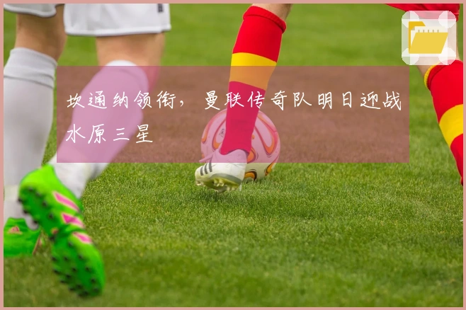 坎通纳领衔，曼联传奇队明日迎战水原三星