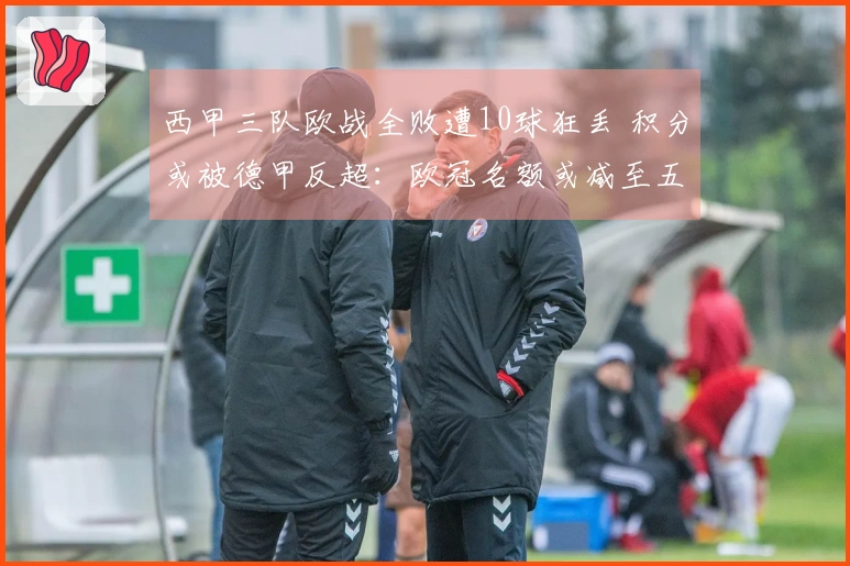 西甲三队欧战全败遭10球狂丢 积分或被德甲反超：欧冠名额或减至五个