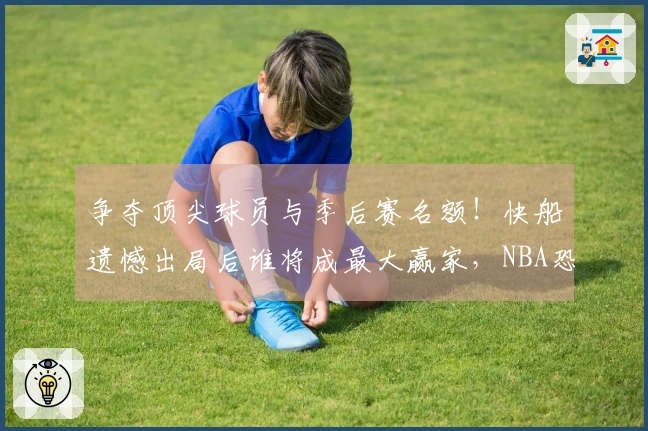 争夺顶尖球员与季后赛名额！快船遗憾出局后谁将成最大赢家，NBA恐迎新变局