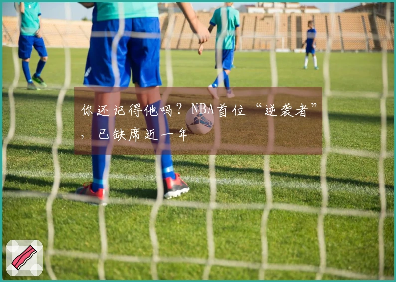 你还记得他吗？NBA首位“逆袭者”，已缺席近一年