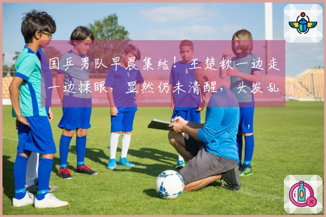 国乒男队早晨集结！王楚钦一边走一边揉眼，显然仍未清醒，头发乱糟糟