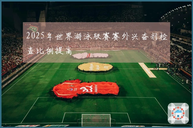2025年世界游泳联赛赛外兴奋剂检查比例提高