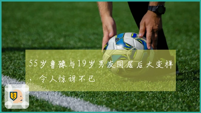 55岁鲁豫与19岁男友同居后大变样，令人惊讶不已