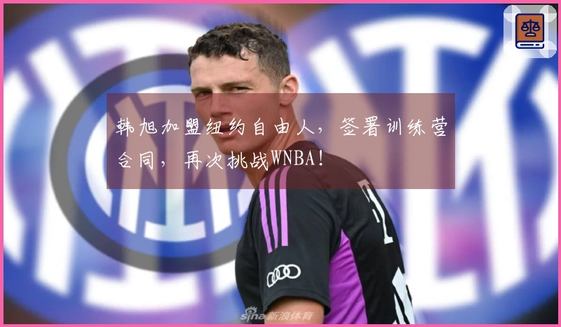 韩旭加盟纽约自由人，签署训练营合同，再次挑战WNBA！