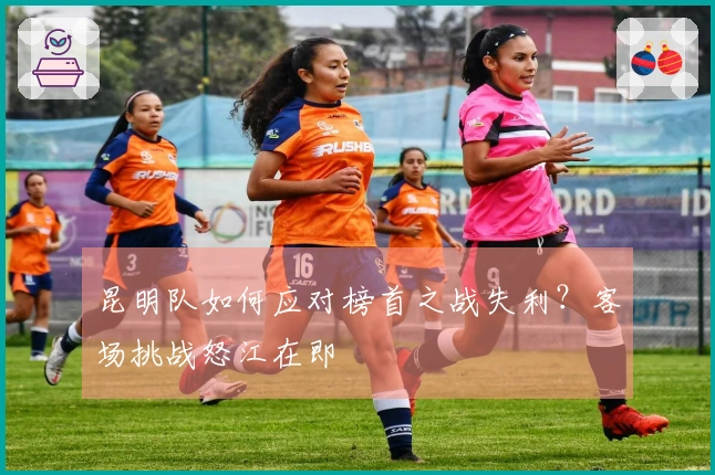昆明队如何应对榜首之战失利？客场挑战怒江在即