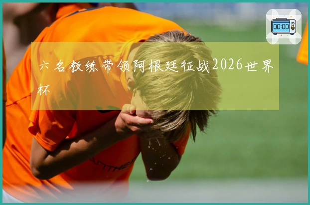 六名教练带领阿根廷征战2026世界杯