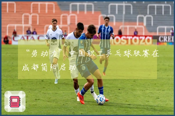 “劳动力”中国职工乒乓球联赛在成都简阳启动