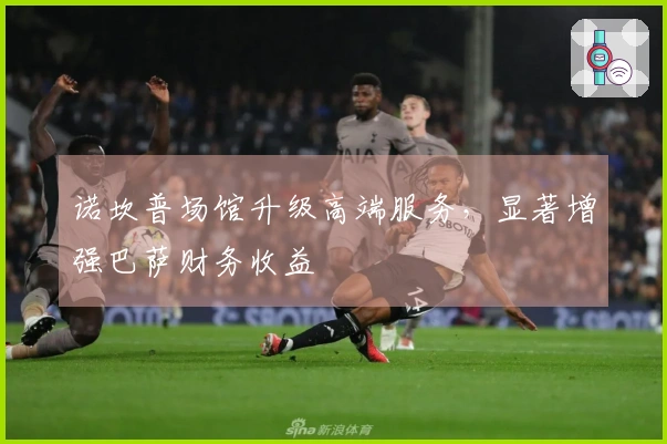 诺坎普场馆升级高端服务，显著增强巴萨财务收益
