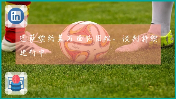 巴萨续约莱万面临困难，谈判持续进行中