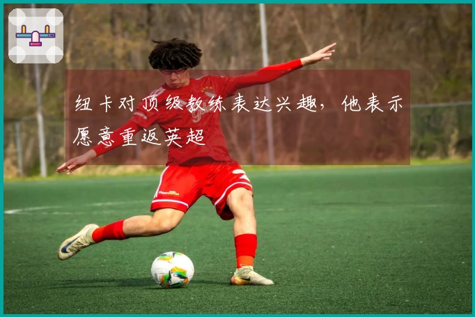 纽卡对顶级教练表达兴趣，他表示愿意重返英超