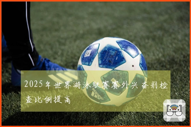 2025年世界游泳联赛赛外兴奋剂检查比例提高